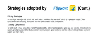 Strategies adopted by
Pricing Strategies
So looking at the major cost factors that affect the E-Commerce that are taken care of by Flipkart are Supply Chain
(procurement and shipping), Manpower and time spent on each order, Competition.
Tackling Competition
To tackle such a huge competition Flipkart has adopted the following strategies like great app and website, efficient delivery
system, great products and hot deals, excellent communication, great customer retention rate, credible and easy payment
system and many more.
(Cont.)
 
