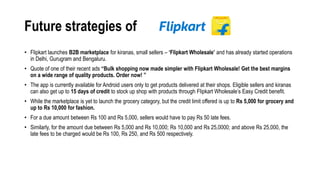 Future strategies of
• Flipkart launches B2B marketplace for kiranas, small sellers – ‘Flipkart Wholesale’ and has already started operations
in Delhi, Gurugram and Bengaluru.
• Quote of one of their recent ads “Bulk shopping now made simpler with Flipkart Wholesale! Get the best margins
on a wide range of quality products. Order now! ”
• The app is currently available for Android users only to get products delivered at their shops. Eligible sellers and kiranas
can also get up to 15 days of credit to stock up shop with products through Flipkart Wholesale’s Easy Credit benefit.
• While the marketplace is yet to launch the grocery category, but the credit limit offered is up to Rs 5,000 for grocery and
up to Rs 10,000 for fashion.
• For a due amount between Rs 100 and Rs 5,000, sellers would have to pay Rs 50 late fees.
• Similarly, for the amount due between Rs 5,000 and Rs 10,000; Rs 10,000 and Rs 25,0000; and above Rs 25,000, the
late fees to be charged would be Rs 100, Rs 250, and Rs 500 respectively.
 
