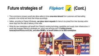Future strategies of
• The e-commerce company would also allow sellers to know area-wise demand from customers and best-selling
products in the vicinity and stock their shops accordingly.
• Sellers, according to Flipkart Wholesale, can place return requests for items to be picked from their doorstep within
seven days from the date of delivery of the order.
• While the new marketplace will benefit from Flipkart’s existing technology capabilities and supply chain infrastructure, it
would also leverage Walmart’s wholesale arm, which was servicing over 1.5 million kiranas,
horecas(Hotel/Restaurant/Café), and other MSMEs, to benefit sellers on its B2B marketplace.
(Cont.)
 