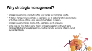 Why strategic management?
• Strategic management is generally thought to have financial and nonfinancial benefits.
• A strategic management process helps an organization and its leadership to think about and plan
for its future existence, fulfilling a chief responsibility of a board of directors.
• Strategic management sets a direction for the organization and its employees.
• Unlike once-and-done strategic plans, effective strategic management continuously plans,
monitors and tests an organization's activities, resulting in greater operational efficiency, market
share and profitability.
 