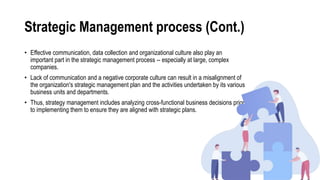 Strategic Management process (Cont.)
• Effective communication, data collection and organizational culture also play an
important part in the strategic management process -- especially at large, complex
companies.
• Lack of communication and a negative corporate culture can result in a misalignment of
the organization's strategic management plan and the activities undertaken by its various
business units and departments.
• Thus, strategy management includes analyzing cross-functional business decisions prior
to implementing them to ensure they are aligned with strategic plans.
 
