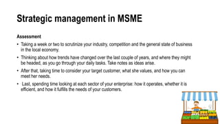 Strategic management in MSME
Assessment
• Taking a week or two to scrutinize your industry, competition and the general state of business
in the local economy.
• Thinking about how trends have changed over the last couple of years, and where they might
be headed, as you go through your daily tasks. Take notes as ideas arise.
• After that, taking time to consider your target customer, what she values, and how you can
meet her needs.
• Last, spending time looking at each sector of your enterprise: how it operates, whether it is
efficient, and how it fulfills the needs of your customers.
 