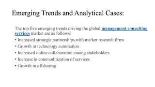 Emerging Trends and Analytical Cases:
The top five emerging trends driving the global management consulting
services market are as follows:
• Increased strategic partnerships with market research firms
• Growth in technology automation
• Increased online collaboration among stakeholders
• Increase in commoditization of services
• Growth in offshoring
 