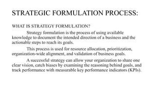 STRATEGIC FORMULATION PROCESS:
WHAT IS STRATEGY FORMULATION?
Strategy formulation is the process of using available
knowledge to document the intended direction of a business and the
actionable steps to reach its goals.
This process is used for resource allocation, prioritization,
organization-wide alignment, and validation of business goals.
A successful strategy can allow your organization to share one
clear vision, catch biases by examining the reasoning behind goals, and
track performance with measurable key performance indicators (KPIs).
 