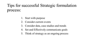 Tips for successful Strategic formulation
process:
1. Start with purpose
2. Consider current events
3. Consider data, case studies and trends
4. Set and Effectively communicate goals
5. Think of strategy as an ongoing process
 