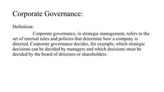 Corporate Governance:
Definition:
Corporate governance, in strategic management, refers to the
set of internal rules and policies that determine how a company is
directed. Corporate governance decides, for example, which strategic
decisions can be decided by managers and which decisions must be
decided by the board of directors or shareholders.
 