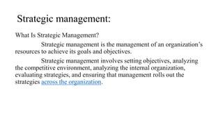 Strategic management:
What Is Strategic Management?
Strategic management is the management of an organization’s
resources to achieve its goals and objectives.
Strategic management involves setting objectives, analyzing
the competitive environment, analyzing the internal organization,
evaluating strategies, and ensuring that management rolls out the
strategies across the organization.
 