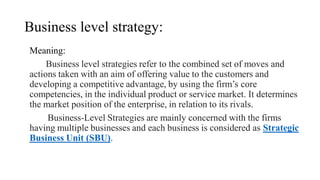 Business level strategy:
Meaning:
Business level strategies refer to the combined set of moves and
actions taken with an aim of offering value to the customers and
developing a competitive advantage, by using the firm’s core
competencies, in the individual product or service market. It determines
the market position of the enterprise, in relation to its rivals.
Business-Level Strategies are mainly concerned with the firms
having multiple businesses and each business is considered as Strategic
Business Unit (SBU).
 