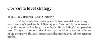 Corporate level strategy:
What Is a Corporate-Level Strategy?
A corporate-level strategy can be instrumental in outlining
your company's goal for the following year. You need to break down all
steps that make it clear for your employees the path they're supposed to
take. The type of corporate-level strategy you select can be an indicator
of the company's financial success and the method they take to generate
profits.
 