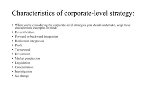 Characteristics of corporate-level strategy:
• When you're considering the corporate-level strategies you should undertake, keep these
characteristic examples in mind:
• Diversification
• Forward or backward integration
• Horizontal integration
• Profit
• Turnaround
• Divestment
• Market penetration
• Liquidation
• Concentration
• Investigation
• No change
 