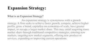Expansion Strategy:
What is an Expansion Strategy?
An expansion strategy is synonymous with a growth
strategy. A firm seeks to achieve faster growth, compete, achieve higher
profits, grow a brand, capitalize on economies of scale, have greater
impact, or occupy a larger market share. This may entail acquiring more
market share through traditional competitive strategies, entering new
markets, targeting new market segments, offering new produce or
services, expanding or improving current operations.
 