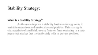 Stability Strategy:
What is a Stability Strategy?
As the name implies, a stability business strategy seeks to
maintain operations and market size and position. This strategy is
characteristic of small risk-averse firms or firms operating in a very
precarious market that is comfortable with its current position.
 
