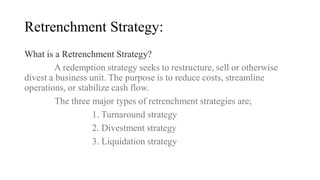 Retrenchment Strategy:
What is a Retrenchment Strategy?
A redemption strategy seeks to restructure, sell or otherwise
divest a business unit. The purpose is to reduce costs, streamline
operations, or stabilize cash flow.
The three major types of retrenchment strategies are;
1. Turnaround strategy
2. Divestment strategy
3. Liquidation strategy
 