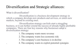 Diversification and Strategic alliances:
What is diversification?
Diversification is a business development strategy in
which a company develops new products and services, or enters new
markets, beyond its existing ones.
Diversification strategy can kick-start a struggling
business, or it can further extend the success of already highly profitable
companies. There are four key reasons why businesses adopt a
diversification strategy:
1. The company wants more revenue
2. The company wants less economic risk
3. The company’s core business is in decline
. 4. The company wants to exploit potential synergies
 