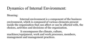 Dynamics of Internal Environment:
Meaning:
Internal environment is a component of the business
environment, which is composed of various elements present
inside the organization that can affect or can be affected with, the
choices, activities and decisions of the organization.
It encompasses the climate, culture,
machines/equipment, work and work processes, members,
management and management practices.
 