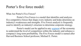 Porter’s five force model:
What Are Porter's Five Forces?
Porter's Five Forces is a model that identifies and analyzes
five competitive forces that shape every industry and helps determine an
industry's weaknesses and strengths. Five Forces analysis is frequently
used to identify an industry's structure to determine corporate strategy.
Porter's model can be applied to any segment of the economy
to understand the level of competition within the industry and enhance a
company's long-term profitability. The Five Forces model is named after
Harvard Business School professor, Michael E. Porter.
 
