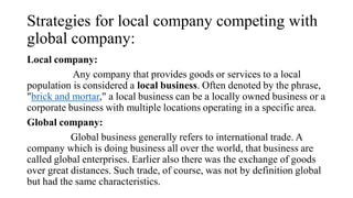Strategies for local company competing with
global company:
Local company:
Any company that provides goods or services to a local
population is considered a local business. Often denoted by the phrase,
"brick and mortar," a local business can be a locally owned business or a
corporate business with multiple locations operating in a specific area.
Global company:
Global business generally refers to international trade. A
company which is doing business all over the world, that business are
called global enterprises. Earlier also there was the exchange of goods
over great distances. Such trade, of course, was not by definition global
but had the same characteristics.
 