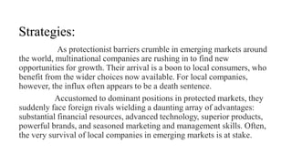 Strategies:
As protectionist barriers crumble in emerging markets around
the world, multinational companies are rushing in to find new
opportunities for growth. Their arrival is a boon to local consumers, who
benefit from the wider choices now available. For local companies,
however, the influx often appears to be a death sentence.
Accustomed to dominant positions in protected markets, they
suddenly face foreign rivals wielding a daunting array of advantages:
substantial financial resources, advanced technology, superior products,
powerful brands, and seasoned marketing and management skills. Often,
the very survival of local companies in emerging markets is at stake.
 
