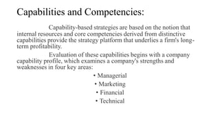 Capabilities and Competencies:
Capability-based strategies are based on the notion that
internal resources and core competencies derived from distinctive
capabilities provide the strategy platform that underlies a firm's long-
term profitability.
Evaluation of these capabilities begins with a company
capability profile, which examines a company's strengths and
weaknesses in four key areas:
• Managerial
• Marketing
• Financial
• Technical
 