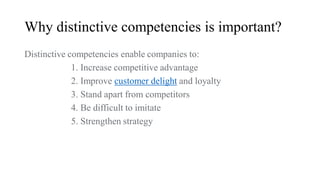 Why distinctive competencies is important?
Distinctive competencies enable companies to:
1. Increase competitive advantage
2. Improve customer delight and loyalty
3. Stand apart from competitors
4. Be difficult to imitate
5. Strengthen strategy
 