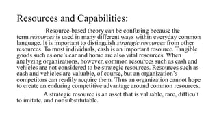 Resources and Capabilities:
Resource-based theory can be confusing because the
term resources is used in many different ways within everyday common
language. It is important to distinguish strategic resources from other
resources. To most individuals, cash is an important resource. Tangible
goods such as one’s car and home are also vital resources. When
analyzing organizations, however, common resources such as cash and
vehicles are not considered to be strategic resources. Resources such as
cash and vehicles are valuable, of course, but an organization’s
competitors can readily acquire them. Thus an organization cannot hope
to create an enduring competitive advantage around common resources.
A strategic resource is an asset that is valuable, rare, difficult
to imitate, and nonsubstitutable.
 