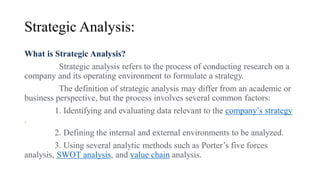 Strategic Analysis:
What is Strategic Analysis?
Strategic analysis refers to the process of conducting research on a
company and its operating environment to formulate a strategy.
The definition of strategic analysis may differ from an academic or
business perspective, but the process involves several common factors:
1. Identifying and evaluating data relevant to the company’s strategy
.
2. Defining the internal and external environments to be analyzed.
3. Using several analytic methods such as Porter’s five forces
analysis, SWOT analysis, and value chain analysis.
 