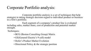Corporate Portfolio analysis:
Corporate portfolio analysis is a set of techniques that help
strategist in taking strategic decision regard to individual product or business
in a firm’s portfolio.
Each segment of a company’s product line is evaluated
including sales, market share, cost of production and potential market
strength.
Techniques;
• BCG (Boston Consulting Group) Matrix
• GE(General Electric’s 9 cell) model
• Hofer’s Product Market Evolution
• Directional Policy & the strategic position
 