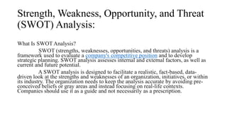 Strength, Weakness, Opportunity, and Threat
(SWOT) Analysis:
What Is SWOT Analysis?
SWOT (strengths, weaknesses, opportunities, and threats) analysis is a
framework used to evaluate a company's competitive position and to develop
strategic planning. SWOT analysis assesses internal and external factors, as well as
current and future potential.
A SWOT analysis is designed to facilitate a realistic, fact-based, data-
driven look at the strengths and weaknesses of an organization, initiatives, or within
its industry. The organization needs to keep the analysis accurate by avoiding pre-
conceived beliefs or gray areas and instead focusing on real-life contexts.
Companies should use it as a guide and not necessarily as a prescription.
 