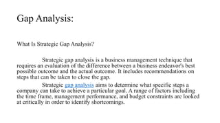 Gap Analysis:
What Is Strategic Gap Analysis?
Strategic gap analysis is a business management technique that
requires an evaluation of the difference between a business endeavor's best
possible outcome and the actual outcome. It includes recommendations on
steps that can be taken to close the gap.
Strategic gap analysis aims to determine what specific steps a
company can take to achieve a particular goal. A range of factors including
the time frame, management performance, and budget constraints are looked
at critically in order to identify shortcomings.
 