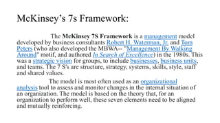 McKinsey’s 7s Framework:
The McKinsey 7S Framework is a management model
developed by business consultants Robert H. Waterman, Jr. and Tom
Peters (who also developed the MBWA-- "Management By Walking
Around" motif, and authored In Search of Excellence) in the 1980s. This
was a strategic vision for groups, to include businesses, business units,
and teams. The 7 S's are structure, strategy, systems, skills, style, staff
and shared values.
The model is most often used as an organizational
analysis tool to assess and monitor changes in the internal situation of
an organization. The model is based on the theory that, for an
organization to perform well, these seven elements need to be aligned
and mutually reinforcing.
 