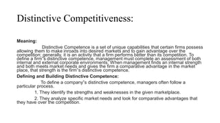 Distinctive Competitiveness:
Meaning:
Distinctive Competence is a set of unique capabilities that certain firms possess
allowing them to make inroads into desired markets and to gain advantage over the
competition; generally, it is an activity that a firm performs better than its competition. To
define a firm‟s distinctive competence, management must complete an assessment of both
internal and external corporate environments. When management finds an internal strength
and both meets market needs and gives the firm a comparative advantage in the market
place, that strength is the firm‟s distinctive competence.
Defining and Building Distinctive Competence:
To define a company‟s distinctive competence, managers often follow a
particular process.
1. They identify the strengths and weaknesses in the given marketplace.
2. They analyze specific market needs and look for comparative advantages that
they have over the competition.
 