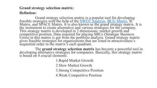 Grand strategy selection matrix:
Defintion:
Grand strategy selection matrix is a popular tool for developing
feasible strategies with the help of the SWOT Analysis, BCG Matrix, IE
Matrix, and SPACE Matrix. It is also known as the grand strategy matrix. It is
the instrument to create alternative and various strategies for the company.
This strategy matrix is developed in 2 dimensions: market growth and
competitive position. Data required for placing SBUs (Strategic Business
Units) in this matrix is got from the portfolio analysis. Grand strategy matrix
gives feasible strategies for organizations that are listed in attractiveness’s
sequential order in the matrix’s each quadrant.
The grand strategy selection matrix has become a powerful tool in
developing alternative strategies for companies. Basically, this strategy matrix
is based on 4 crucial elements:
1.Rapid Market Growth
2.Slow Market Growth
3.Strong Competitive Position
4.Weak Competitive Position
 