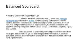 Balanced Scorecard:
What Is a Balanced Scorecard (BSC)?
The term balanced scorecard (BSC) refers to a strategic
management performance metric used to identify and improve various
internal business functions and their resulting external outcomes. Used to
measure and provide feedback to organizations, balanced scorecards are
common among companies in the United States, the United Kingdom, Japan,
and Europe.
Data collection is crucial to providing quantitative results as
managers and executives gather and interpret the information. Company
personnel can use this information to make better decisions for the future of
their organizations.
 