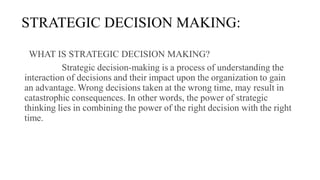STRATEGIC DECISION MAKING:
WHAT IS STRATEGIC DECISION MAKING?
Strategic decision-making is a process of understanding the
interaction of decisions and their impact upon the organization to gain
an advantage. Wrong decisions taken at the wrong time, may result in
catastrophic consequences. In other words, the power of strategic
thinking lies in combining the power of the right decision with the right
time.
 
