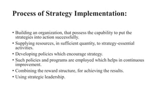 Process of Strategy Implementation:
• Building an organization, that possess the capability to put the
strategies into action successfully.
• Supplying resources, in sufficient quantity, to strategy-essential
activities.
• Developing policies which encourage strategy.
• Such policies and programs are employed which helps in continuous
improvement.
• Combining the reward structure, for achieving the results.
• Using strategic leadership.
 