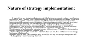 Nature of strategy implementation:
It is possible to turn strategies and plans into individual actions, necessary to produce a great business
performance. But it's not easy. Many companies repeatedly fail to truly motivate their people to work with
enthusiasm, all together, towards the corporate aims. Most companies and organizations know their
businesses, and the strategies required for success. However many corporations - especially large ones -
struggle to translate the theory into action plans that will enable the strategy to be successfully
implemented and sustained. Here are some leading edge methods for effective strategic corporate
implementation. These advanced principles of strategy realization are provided by the very impressive
Foresight Leadership organization, and this contribution is gratefully acknowledged.
Most companies have strategies, but according to recent studies, between 70% and 90% of organizations
that have formulated strategies fail to execute them.
A Fortune Magazine study has shown that 7 out of 10 CEOs, who fail, do so not because of bad strategy,
but because of bad execution.
In another study of Times 1000 companies, 80% of directors said they had the right strategies but only
14% thought they were implementing them well. implementation is "the process of allocating resources to
support the chosen strategies". This process includes the various management activities that are necessary to
put strategy in motion, institute strategic controls that monitor progress, and ultimately achieve organizational
goals.
• For example, according to Steiner, "the implementation process covers the entire managerial activities
including such matters as motivation, compensation, management appraisal, and control processes".
implementation is "the process of allocating resources to support the chosen strategies". This process includes the various management activities that are necessary to put strategy in motion, institute strategic controls that
monitor progress, and ultimately achieve organizational goals.
• For example, according to Steiner, "the implementation process covers the entire managerial activities including such matters as motivation, compensation, management appraisal, and control processes".
 