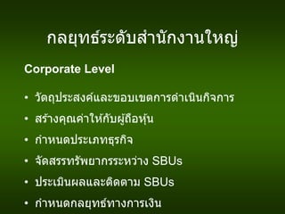 กลยุทธ์ระดับสานักงานใหญ่
Corporate Level
• วัตถุประสงค์และขอบเขตการดาเนินกิจการ
• สร ้างคุณค่าให ้กับผู้ถือหุ้น
• กาหนดประเภทธุรกิจ
• จัดสรรทรัพยากรระหว่าง SBUs
• ประเมินผลและติดตาม SBUs
• กาหนดกลยุทธ์ทางการเงิน
 