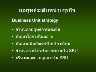 กลยุทธ์ระดับหน่วยธุรกิจ
Business Unit strategy
• กาหนดกลยุทธ์การแข่งขัน
• พัฒนาโอกาสในตลาด
• พัฒนาผลิตภัณฑ์หรือบริการใหม่
• กาหนดการใช ้ทรัพยากรภายใน SBU
• บริหารและควบคุมภายใน SBU
 