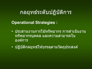 กลยุทธ์ระดับปฏิบัติการ
Operational Strategies :
• ประสานงานการใช ้ทรัพยากร การดาเนินงาน
ทรัพยากรบุคคล และความสามารถใน
องค์การ
• ปฏิบัติกลยุทธ์ให ้บรรลุตามวัตถุประสงค์
 