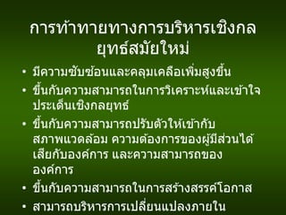 การท ้าทายทางการบริหารเชิงกล
ยุทธ์สมัยใหม่
• มีความซับซ ้อนและคลุมเคลือเพิ่มสูงขึ้น
• ขึ้นกับความสามารถในการวิเคราะห์และเข ้าใจ
ประเด็นเชิงกลยุทธ์
• ขึ้นกับความสามารถปรับตัวให ้เข ้ากับ
สภาพแวดล ้อม ความต ้องการของผู้มีส่วนได ้
เสียกับองค์การ และความสามารถของ
องค์การ
• ขึ้นกับความสามารถในการสร ้างสรรค์โอกาส
• สามารถบริหารการเปลี่ยนแปลงภายใน
 