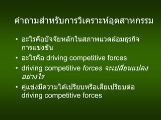 คาถามสาหรับการวิเคราะห์อุตสาหกรรม
• อะไรคือปัจจัยหลักในสภาพแวดล ้อมธุรกิจ
การแข่งขัน
• อะไรคือ driving competitive forces
• driving competitive forces จะเปลี่ยนแปลง
อย่างไร
• คู่แข่งมีความได ้เปรียบหรือเสียเปรียบต่อ
driving competitive forces
 