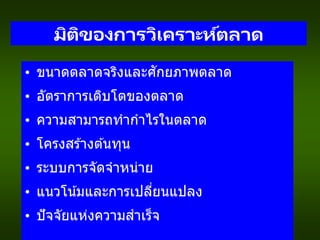 มิติของการวิเคราะห์ตลาด
• ขนาดตลาดจริงและศักยภาพตลาด
• อัตราการเติบโตของตลาด
• ความสามารถทากาไรในตลาด
• โครงสร ้างต ้นทุน
• ระบบการจัดจาหน่าย
• แนวโน้มและการเปลี่ยนแปลง
• ปัจจัยแห่งความสาเร็จ
 