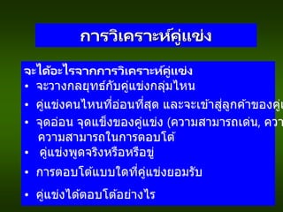 การวิเคราะห์คู่แข่ง
จะได้อะไรจากการวิเคราะห์คู่แข่ง
• จะวางกลยุทธ์กับคู่แข่งกลุ่มไหน
• คู่แข่งคนไหนที่อ่อนที่สุด และจะเข ้าสู่ลูกค ้าของคู่แ
• จุดอ่อน จุดแข็งของคู่แข่ง (ความสามารถเด่น, ควา
ความสามารถในการตอบโต ้
• คู่แข่งพูดจริงหรือหรือขู่
• การตอบโต ้แบบใดที่คู่แข่งยอมรับ
• คู่แข่งได ้ตอบโต ้อย่างไร
 