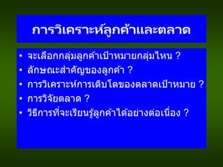 การวิเคราะห์ลูกค้าและตลาด
• จะเลือกกลุ่มลูกค ้าเป้าหมายกลุ่มไหน ?
• ลักษณะสาคัญของลูกค ้า ?
• การวิเคราะห์การเติบโตของตลาดเป้าหมาย ?
• การวิจัยตลาด ?
• วิธีการที่จะเรียนรู้ลูกค ้าได ้อย่างต่อเนื่อง ?
 