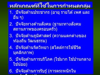 หลักเกณฑ์ที่ใช้ในการกาหนดกลุ่ม
ลูกค้าเป้ าหมาย
1. ปัจจัยด ้านประชากร (อายุ รายได ้เพศ และ
อื่น ๆ)
2. ปัจจัยทางด ้านสังคม (ฐานะทางสังคม
สถานภาพของครอบครัว)
3. ปัจจัยด ้านภูมิศาสตร์ (ความแตกต่างของ
ท ้องถิ่น วัฒนธรรม)
4. ปัจจัยด ้านจิตวิทยา (สไตล์การใช ้ชีวิต
บุคลิกภาพ)
5. ปัจจัยด ้านการบริโภค (ใช ้มาก ใช ้ปานกลาง
ใช ้น้อย)
6. ปัจจัยด ้านการรับรู้(การตระหนักใน
 