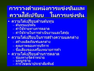 การวางตาแหน่งการแข่งขันและ
ความได้เปรียบ ในการแข่งขัน
• ความได ้เปรียบด ้านต ้นทุน
– ต ้นทุนแปรผัน
– ค่าใช ้จ่ายทางการตลาด
– ค่าใช ้จ่ายในการดาเนินงานและโสหุ้ย
• ความได ้เปรียบในการสร ้างความแตกต่าง
– สร ้างผลิตภัณฑ์แตกต่าง
– คุณภาพของการบริการ
– ชื่อเสียงของเครื่องหมายการค ้า
• ความได ้เปรียบด ้านการตลาด
– ช่องทางจัดจาหน่าย
– แผนกขาย
– การโฆษณาประชาสัมพันธ์
 