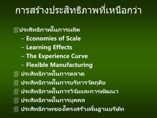 การสร ้างประสิทธิภาพที่เหนือกว่า
ประสิทธิภาพในการผลิต
– Economies of Scale
– Learning Effects
– The Experience Curve
– Flexible Manufacturing
 ประสิทธิภาพในการตลาด
 ประสิทธิภาพในการบริหารวัตถุดิบ
 ประสิทธิภาพในการวิจัยและการพัฒนา
 ประสิทธิภาพในการบุคคล
 ประสิทธิภาพของโครงสร้างพื้นฐานบริษัท
 