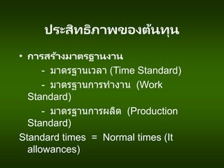 ประสิทธิภาพของต้นทุน
• การสร้างมาตรฐานงาน
- มาตรฐานเวลา (Time Standard)
- มาตรฐานการทางาน (Work
Standard)
- มาตรฐานการผลิต (Production
Standard)
Standard times = Normal times (It
allowances)
 