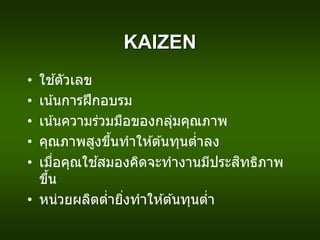 KAIZEN
• ใช ้ตัวเลข
• เน้นการฝึกอบรม
• เน้นความร่วมมือของกลุ่มคุณภาพ
• คุณภาพสูงขึ้นทาให ้ต ้นทุนต่าลง
• เมื่อคุณใช ้สมองคิดจะทางานมีประสิทธิภาพ
ขึ้น
• หน่วยผลิตต่ายิ่งทาให ้ต ้นทุนต่า
 