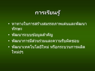 การเรียนรู ้
• หาทางในการสร ้างสมรรถภาพเด่นและพัฒนา
ทักษะ
• พัฒนาระบบข ้อมูลสาคัญ
• พัฒนาการมีส่วนร่วมและความรับผิดชอบ
• พัฒนาเทคโนโลยีใหม่ หรือกระบวนการผลิต
ใหม่ ๆ
 
